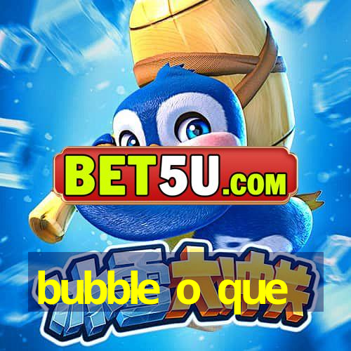 bubble o que